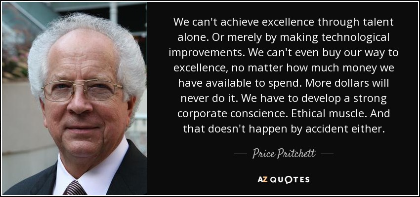 We can't achieve excellence through talent alone. Or merely by making technological improvements. We can't even buy our way to excellence, no matter how much money we have available to spend. More dollars will never do it. We have to develop a strong corporate conscience. Ethical muscle. And that doesn't happen by accident either. - Price Pritchett