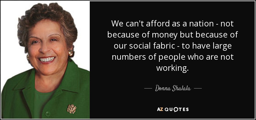 We can't afford as a nation - not because of money but because of our social fabric - to have large numbers of people who are not working. - Donna Shalala
