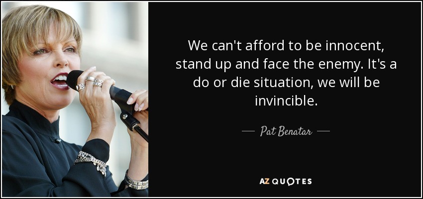 We can't afford to be innocent, stand up and face the enemy. It's a do or die situation, we will be invincible. - Pat Benatar