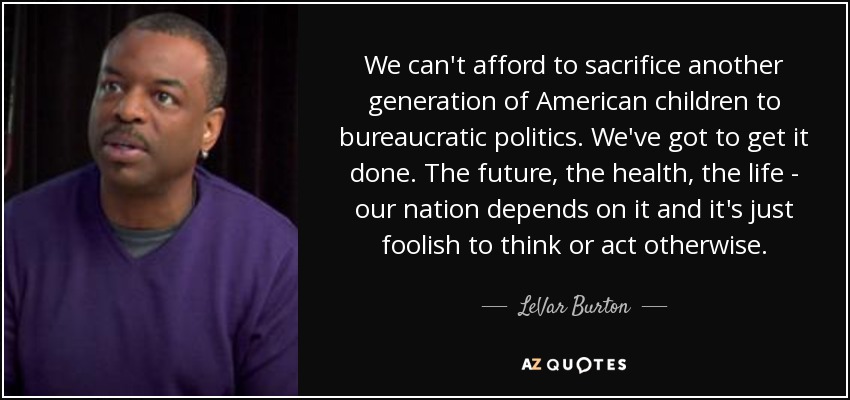 We can't afford to sacrifice another generation of American children to bureaucratic politics. We've got to get it done. The future, the health, the life - our nation depends on it and it's just foolish to think or act otherwise. - LeVar Burton