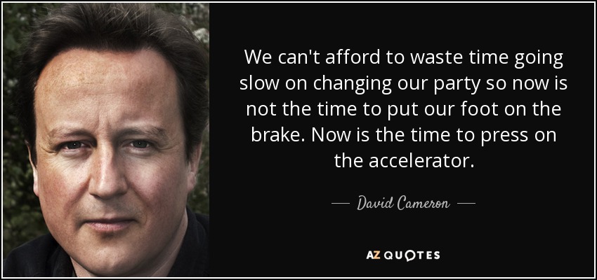 We can't afford to waste time going slow on changing our party so now is not the time to put our foot on the brake. Now is the time to press on the accelerator. - David Cameron