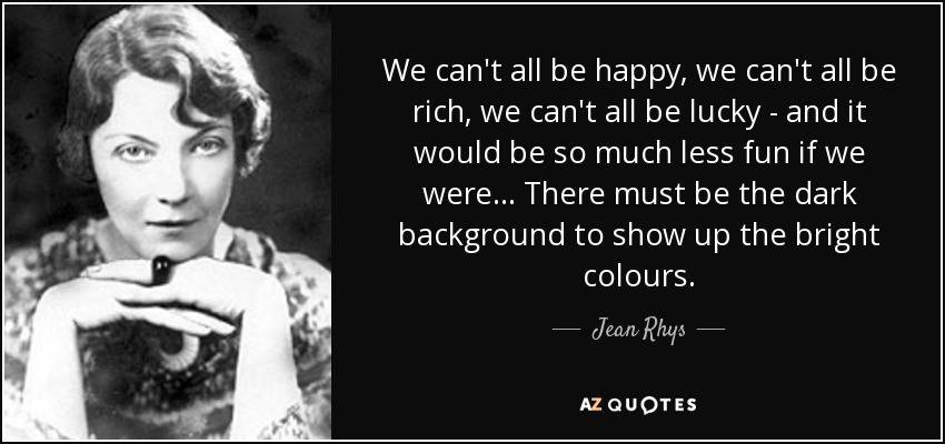 We can't all be happy, we can't all be rich, we can't all be lucky - and it would be so much less fun if we were... There must be the dark background to show up the bright colours. - Jean Rhys