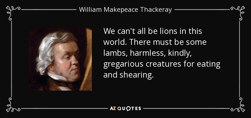 We can't all be lions in this world. There must be some lambs, harmless, kindly, gregarious creatures for eating and shearing. - William Makepeace Thackeray