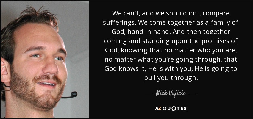 We can't, and we should not, compare sufferings. We come together as a family of God, hand in hand. And then together coming and standing upon the promises of God, knowing that no matter who you are, no matter what you're going through, that God knows it, He is with you, He is going to pull you through. - Nick Vujicic