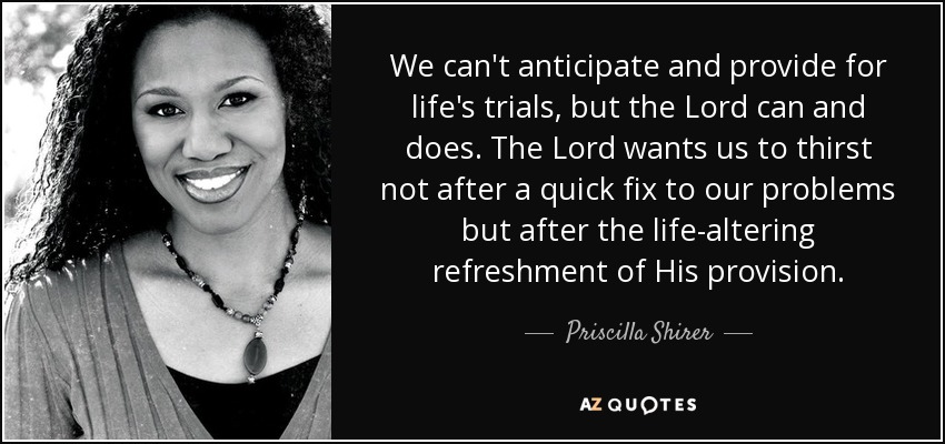 We can't anticipate and provide for life's trials, but the Lord can and does. The Lord wants us to thirst not after a quick fix to our problems but after the life-altering refreshment of His provision. - Priscilla Shirer