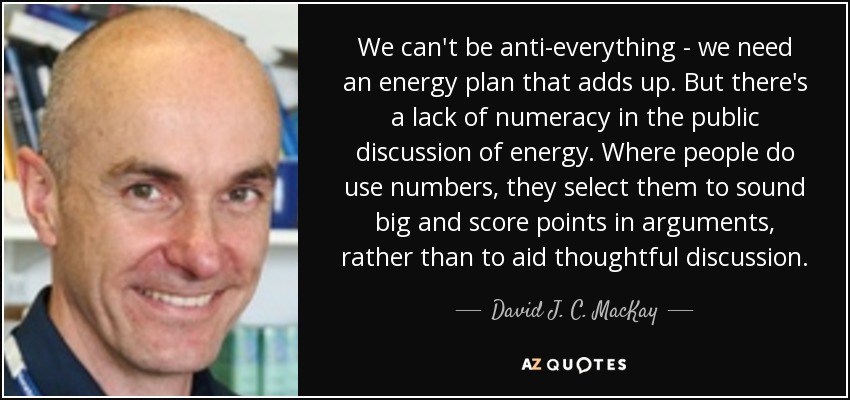 We can't be anti-everything - we need an energy plan that adds up. But there's a lack of numeracy in the public discussion of energy. Where people do use numbers, they select them to sound big and score points in arguments, rather than to aid thoughtful discussion. - David J. C. MacKay