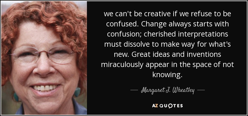 we can't be creative if we refuse to be confused. Change always starts with confusion; cherished interpretations must dissolve to make way for what's new. Great ideas and inventions miraculously appear in the space of not knowing. - Margaret J. Wheatley