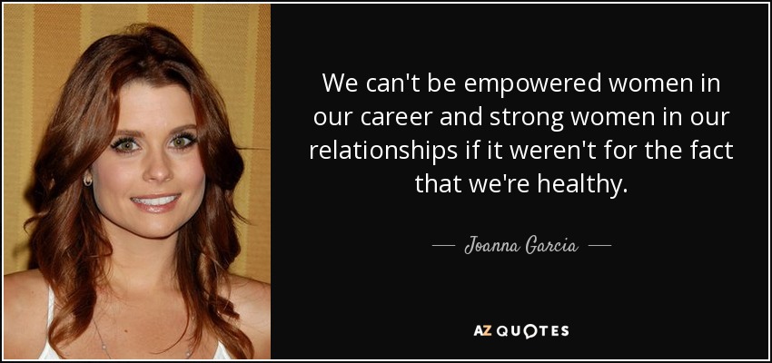 We can't be empowered women in our career and strong women in our relationships if it weren't for the fact that we're healthy. - Joanna Garcia