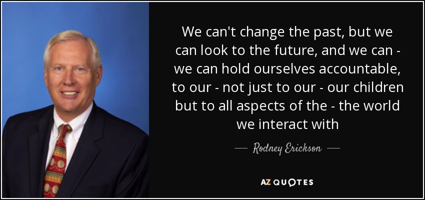 We can't change the past, but we can look to the future, and we can - we can hold ourselves accountable, to our - not just to our - our children but to all aspects of the - the world we interact with - Rodney Erickson
