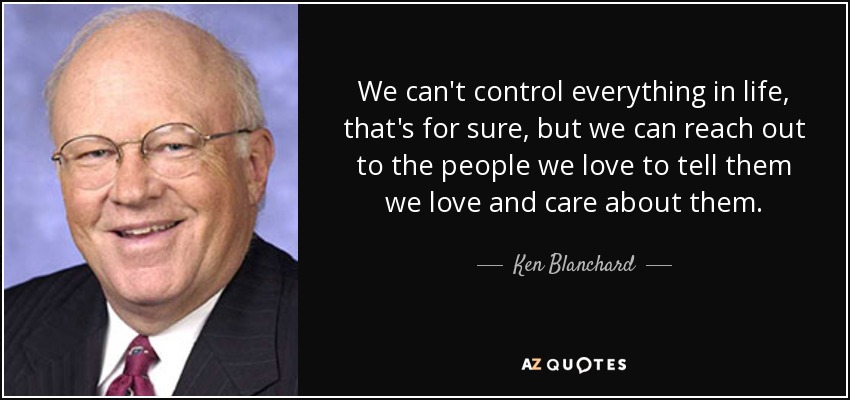 We can't control everything in life, that's for sure, but we can reach out to the people we love to tell them we love and care about them. - Ken Blanchard