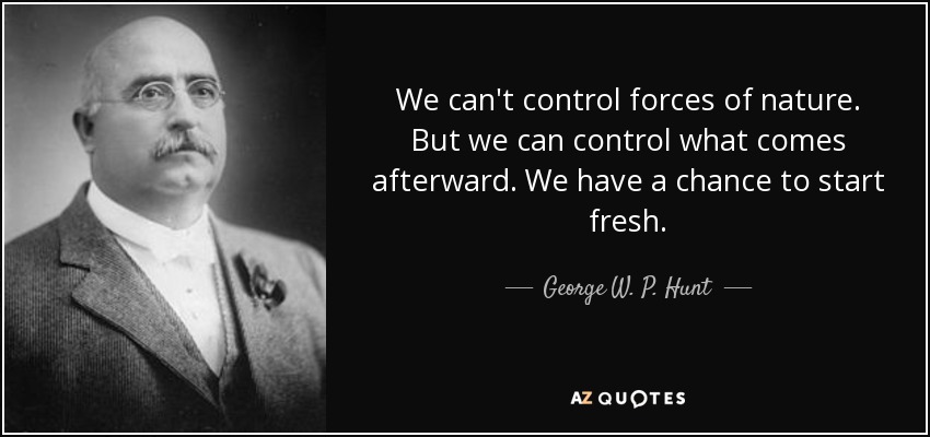 We can't control forces of nature. But we can control what comes afterward. We have a chance to start fresh. - George W. P. Hunt