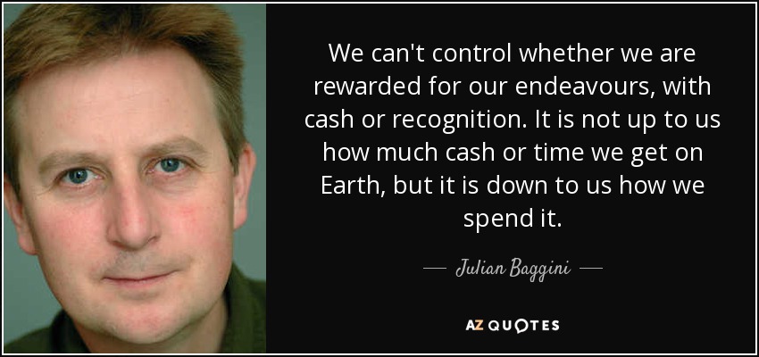 We can't control whether we are rewarded for our endeavours, with cash or recognition. It is not up to us how much cash or time we get on Earth, but it is down to us how we spend it. - Julian Baggini