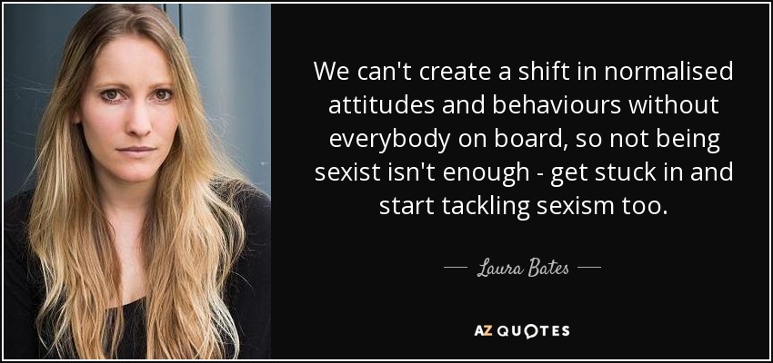 We can't create a shift in normalised attitudes and behaviours without everybody on board, so not being sexist isn't enough - get stuck in and start tackling sexism too. - Laura Bates