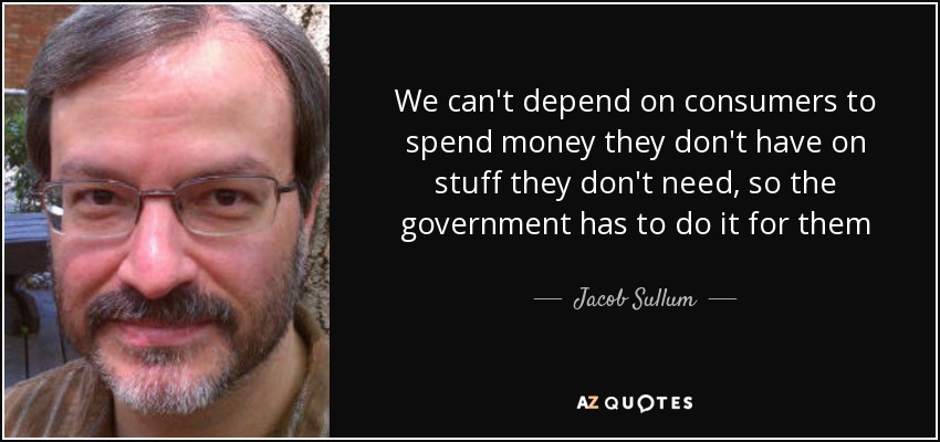 We can't depend on consumers to spend money they don't have on stuff they don't need, so the government has to do it for them - Jacob Sullum