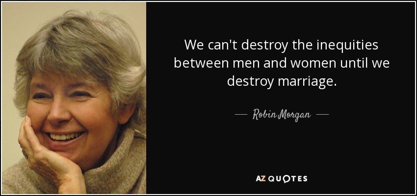 We can't destroy the inequities between men and women until we destroy marriage. - Robin Morgan