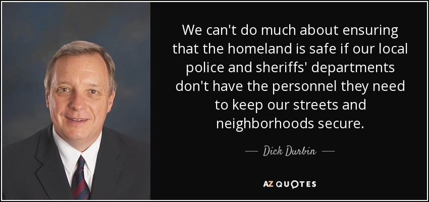 We can't do much about ensuring that the homeland is safe if our local police and sheriffs' departments don't have the personnel they need to keep our streets and neighborhoods secure. - Dick Durbin