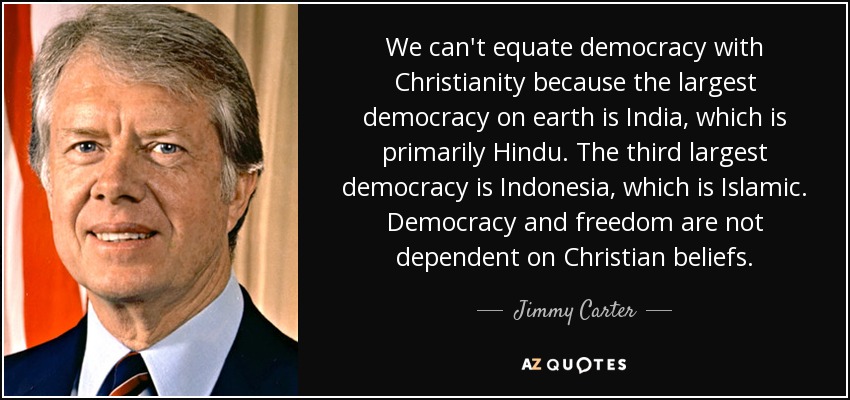 We can't equate democracy with Christianity because the largest democracy on earth is India, which is primarily Hindu. The third largest democracy is Indonesia, which is Islamic. Democracy and freedom are not dependent on Christian beliefs. - Jimmy Carter