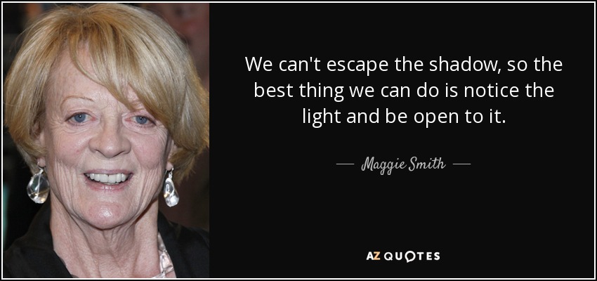 We can't escape the shadow, so the best thing we can do is notice the light and be open to it. - Maggie Smith