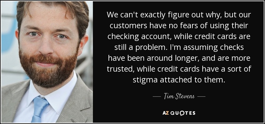 We can't exactly figure out why, but our customers have no fears of using their checking account, while credit cards are still a problem. I'm assuming checks have been around longer, and are more trusted, while credit cards have a sort of stigma attached to them. - Tim Stevens