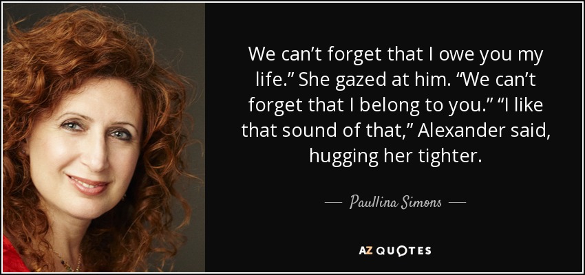 We can’t forget that I owe you my life.” She gazed at him. “We can’t forget that I belong to you.” “I like that sound of that,” Alexander said, hugging her tighter. - Paullina Simons