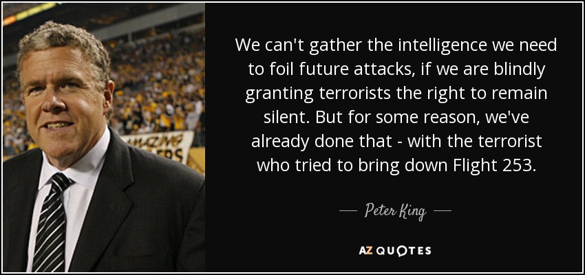 We can't gather the intelligence we need to foil future attacks, if we are blindly granting terrorists the right to remain silent. But for some reason, we've already done that - with the terrorist who tried to bring down Flight 253. - Peter King