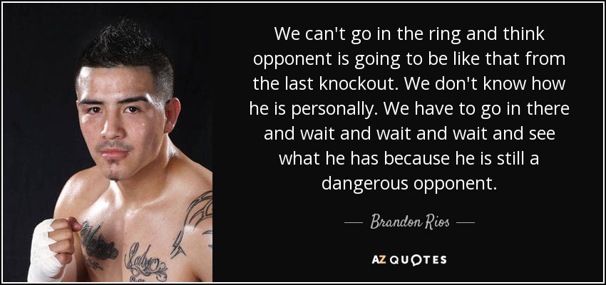 We can't go in the ring and think opponent is going to be like that from the last knockout. We don't know how he is personally. We have to go in there and wait and wait and wait and see what he has because he is still a dangerous opponent. - Brandon Rios