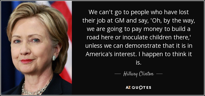 We can't go to people who have lost their job at GM and say, 'Oh, by the way, we are going to pay money to build a road here or inoculate children there,' unless we can demonstrate that it is in America's interest. I happen to think it is. - Hillary Clinton
