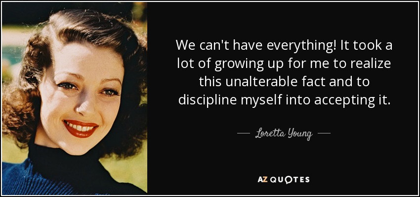 We can't have everything! It took a lot of growing up for me to realize this unalterable fact and to discipline myself into accepting it. - Loretta Young