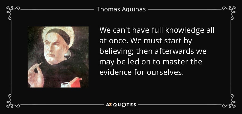 We can't have full knowledge all at once. We must start by believing; then afterwards we may be led on to master the evidence for ourselves. - Thomas Aquinas