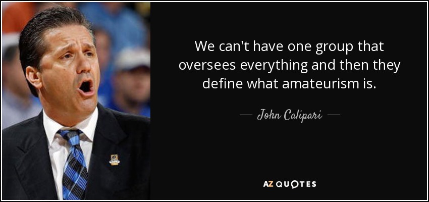 We can't have one group that oversees everything and then they define what amateurism is. - John Calipari