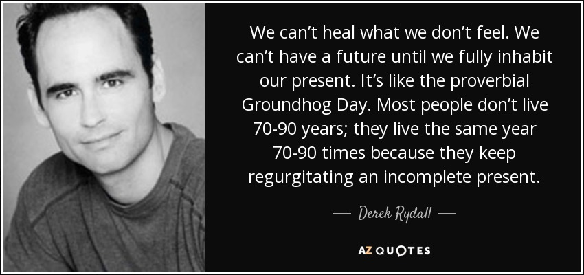 We can’t heal what we don’t feel. We can’t have a future until we fully inhabit our present. It’s like the proverbial Groundhog Day. Most people don’t live 70-90 years; they live the same year 70-90 times because they keep regurgitating an incomplete present. - Derek Rydall