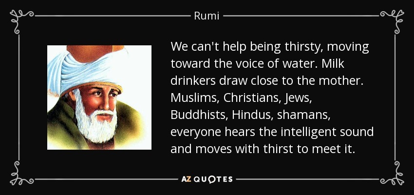We can't help being thirsty, moving toward the voice of water. Milk drinkers draw close to the mother. Muslims, Christians, Jews, Buddhists, Hindus, shamans, everyone hears the intelligent sound and moves with thirst to meet it. - Rumi