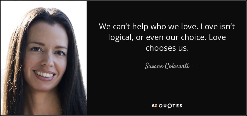 We can’t help who we love. Love isn’t logical, or even our choice. Love chooses us. - Susane Colasanti