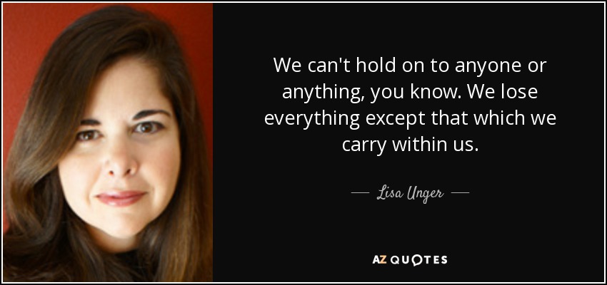 We can't hold on to anyone or anything, you know. We lose everything except that which we carry within us. - Lisa Unger