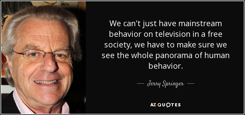 We can't just have mainstream behavior on television in a free society, we have to make sure we see the whole panorama of human behavior. - Jerry Springer