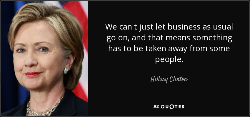 We can't just let business as usual go on, and that means something has to be taken away from some people. - Hillary Clinton