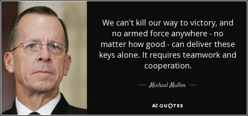 We can't kill our way to victory, and no armed force anywhere - no matter how good - can deliver these keys alone. It requires teamwork and cooperation. - Michael Mullen