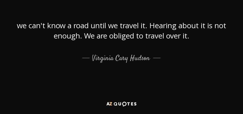 we can't know a road until we travel it. Hearing about it is not enough. We are obliged to travel over it. - Virginia Cary Hudson