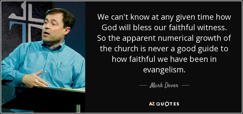 We can't know at any given time how God will bless our faithful witness. So the apparent numerical growth of the church is never a good guide to how faithful we have been in evangelism. - Mark Dever