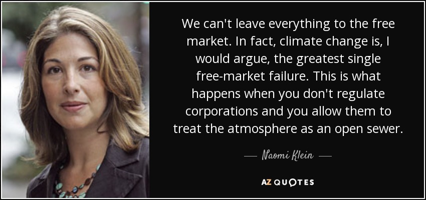 We can't leave everything to the free market. In fact, climate change is, I would argue, the greatest single free-market failure. This is what happens when you don't regulate corporations and you allow them to treat the atmosphere as an open sewer. - Naomi Klein