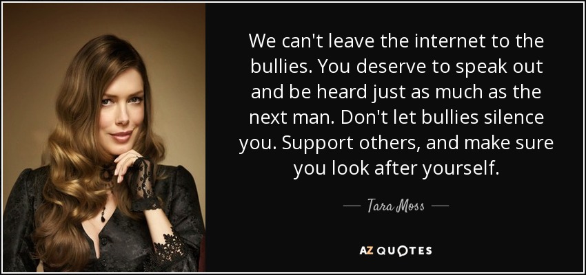 We can't leave the internet to the bullies. You deserve to speak out and be heard just as much as the next man. Don't let bullies silence you. Support others, and make sure you look after yourself. - Tara Moss