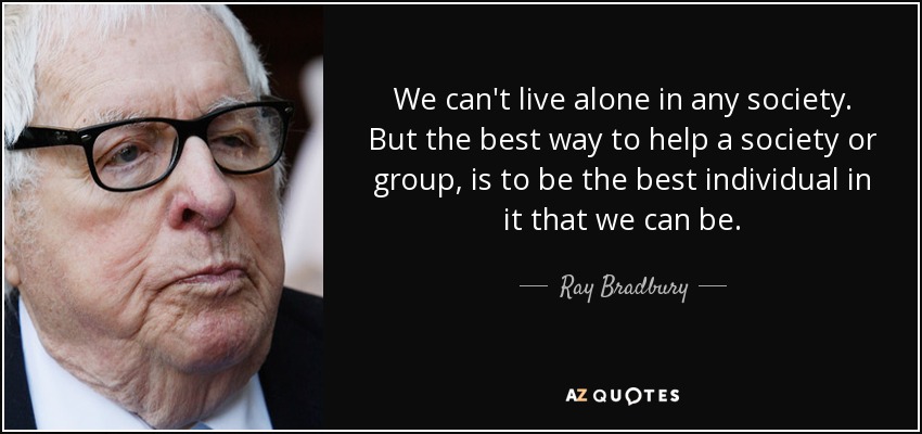 We can't live alone in any society. But the best way to help a society or group, is to be the best individual in it that we can be. - Ray Bradbury
