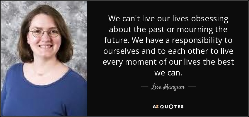 We can't live our lives obsessing about the past or mourning the future. We have a responsibility to ourselves and to each other to live every moment of our lives the best we can. - Lisa Mangum