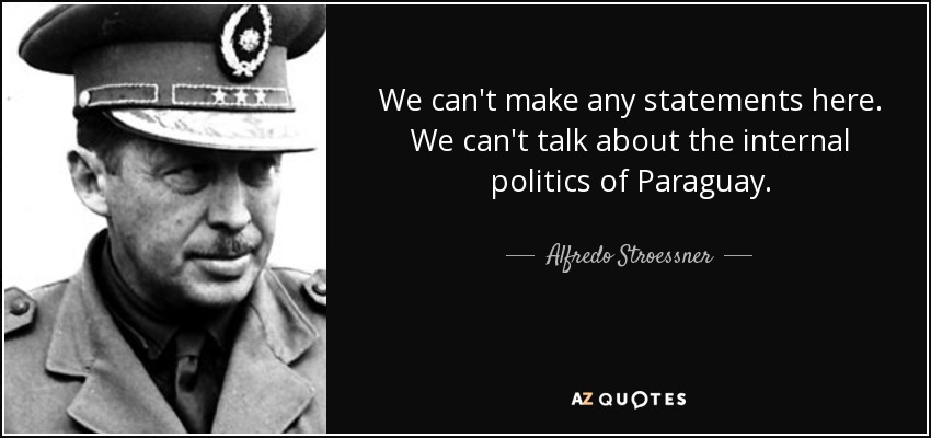 We can't make any statements here. We can't talk about the internal politics of Paraguay. - Alfredo Stroessner