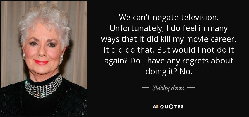 We can't negate television. Unfortunately, I do feel in many ways that it did kill my movie career. It did do that. But would I not do it again? Do I have any regrets about doing it? No. - Shirley Jones