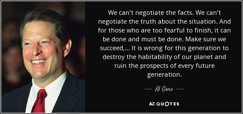 We can't negotiate the facts. We can't negotiate the truth about the situation. And for those who are too fearful to finish, it can be done and must be done. Make sure we succeed, . . . It is wrong for this generation to destroy the habitability of our planet and ruin the prospects of every future generation. - Al Gore