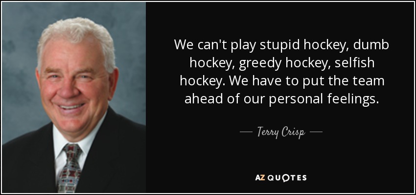 We can't play stupid hockey, dumb hockey, greedy hockey, selfish hockey. We have to put the team ahead of our personal feelings. - Terry Crisp
