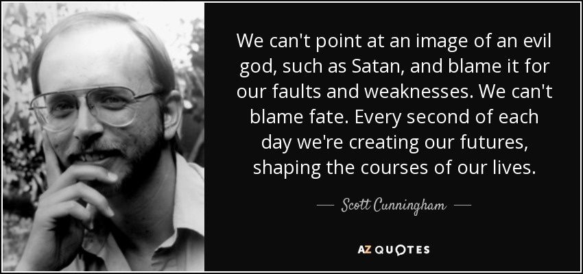 We can't point at an image of an evil god, such as Satan, and blame it for our faults and weaknesses. We can't blame fate. Every second of each day we're creating our futures, shaping the courses of our lives. - Scott Cunningham