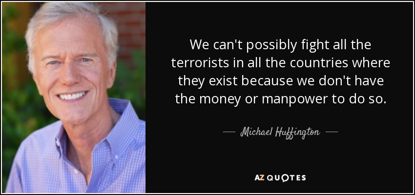We can't possibly fight all the terrorists in all the countries where they exist because we don't have the money or manpower to do so. - Michael Huffington