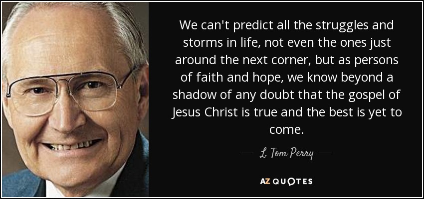 We can't predict all the struggles and storms in life, not even the ones just around the next corner, but as persons of faith and hope, we know beyond a shadow of any doubt that the gospel of Jesus Christ is true and the best is yet to come. - L. Tom Perry